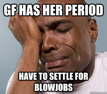 GF HAS HER PERIOD HAVE TO SETTLE FOR BLOWJOBS  First World Guy Problems