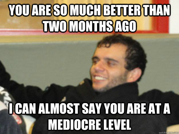 You are so much better than two months ago I can almost say you are at a mediocre level  fivelmeme