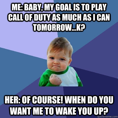 Me: Baby, my goal is to play call of duty as much as i can tomorrow...k? Her: Of course! when do you want me to wake you up?  Success Kid