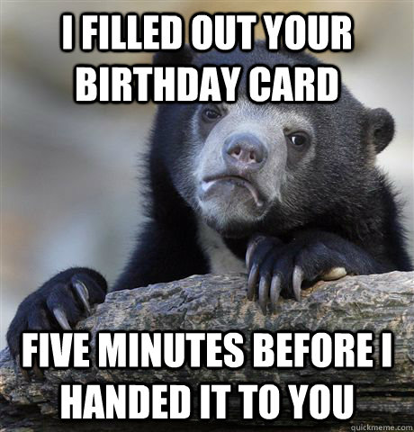 I filled out your birthday card five minutes before i handed it to you  Confession Bear