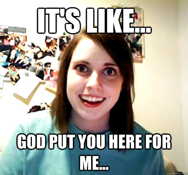 It's like... God put you here for me...  Overly Attached Girlfriend