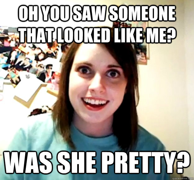 Oh you saw someone that looked like me? was she pretty? - Oh you saw someone that looked like me? was she pretty?  Overly Attached Girlfriend