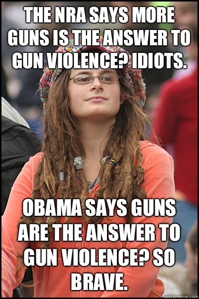  The nra says More guns is the answer to gun violence? Idiots.  Obama says Guns are the answer to gun violence? So brave.   College Liberal