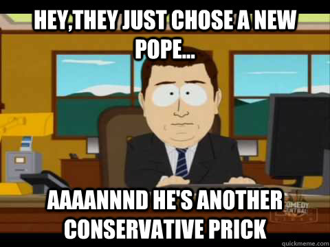 Hey,they just chose a new pope... Aaaannnd he's another conservative prick  Aaand its gone