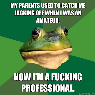 My parents used to catch me jacking off when I was an amateur. Now I'm a fucking professional.  Foul Bachelor Frog