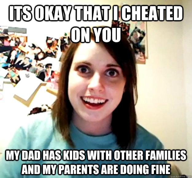 its okay that i cheated on you my dad has kids with other families and my parents are doing fine  Overly Attached Girlfriend