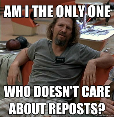 Am I the only one Who doesn't care about reposts?  The Dude