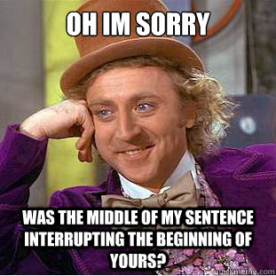 Oh im sorry was the middle of my sentence interrupting the beginning of yours?  Creepy Wonka