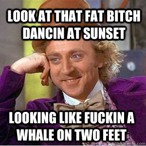 LOOK AT THAT FAT BITCH DANCIN AT SUNSET  LOOKING LIKE FUCKIN A WHALE ON TWO FEET  - LOOK AT THAT FAT BITCH DANCIN AT SUNSET  LOOKING LIKE FUCKIN A WHALE ON TWO FEET   willy wonka derek meme