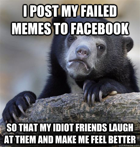 I post my failed memes to facebook so that my idiot friends laugh at them and make me feel better - I post my failed memes to facebook so that my idiot friends laugh at them and make me feel better  Confession Bear