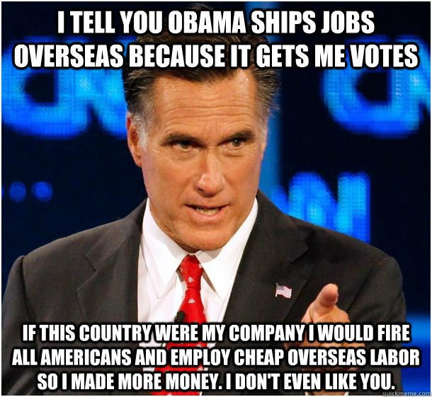 i tell you obama ships jobs overseas because it gets me votes if this country were my company i would fire all americans and employ cheap overseas labor so i made more money. i don't even like you.  Badass Mitt Romney