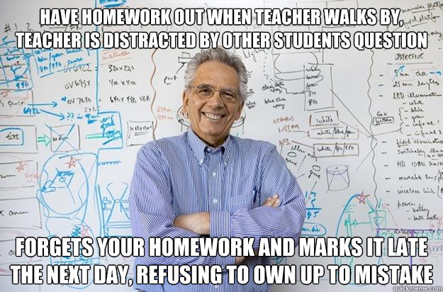 Have homework out when teacher walks by, teacher is distracted by other students question forgets your homework and marks it late the next day, refusing to own up to mistake  Engineering Professor