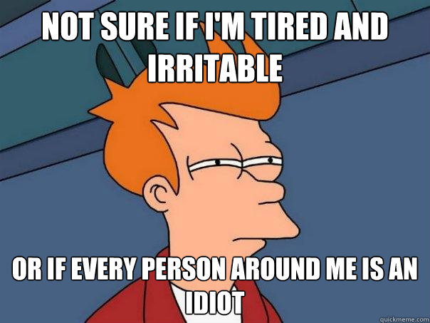 Not sure if I'm tired and irritable  Or if every person around me is an idiot  Futurama Fry