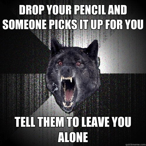 Drop your pencil and someone picks it up for you Tell them to leave you alone - Drop your pencil and someone picks it up for you Tell them to leave you alone  Insanity Wolf