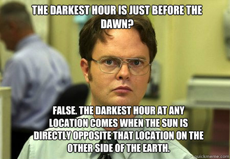 The darkest hour is just before the dawn? FALSE. The darkest hour at any location comes when the sun is directly opposite that location on the other side of the Earth. - The darkest hour is just before the dawn? FALSE. The darkest hour at any location comes when the sun is directly opposite that location on the other side of the Earth.  Schrute