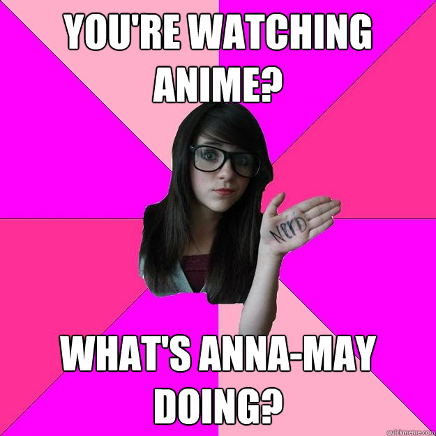 You're watching anime? What's anna-may doing?  Idiot Nerd Girl