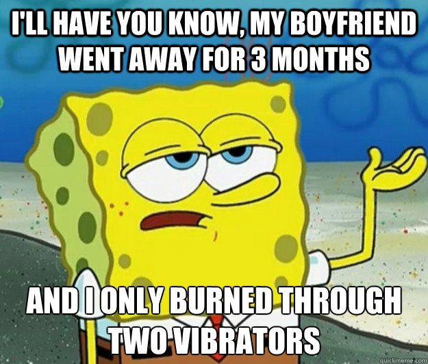 I'll have you know, my boyfriend went away for 3 months And I only burned through two vibrators  Tough Spongebob