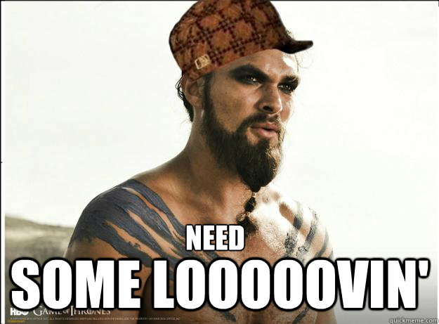 Need some looooovin'  Scumbag Khal Drogo