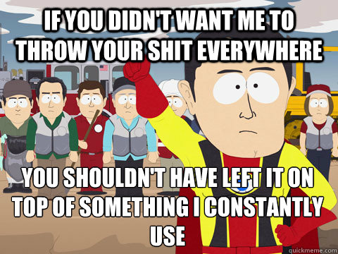 If you didn't want me to throw your shit everywhere you shouldn't have left it on top of something i constantly use  Captain Hindsight