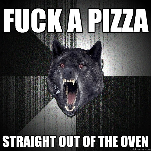 fuck a pizza straight out of the oven  Insanity Wolf