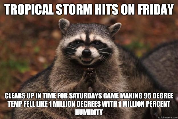 Tropical storm hits on Friday  Clears up in time for Saturdays game making 95 degree temp fell like 1 million degrees with 1 million percent humidity   Evil Plotting Raccoon