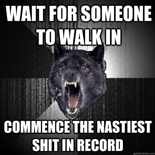 wait for someone to walk in commence the nastiest shit in record  Insanity Wolf