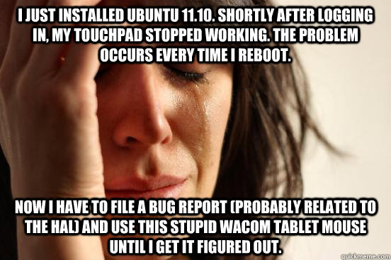 I just installed Ubuntu 11.10. Shortly after logging in, my touchpad stopped working. The problem occurs every time I reboot. Now I have to file a bug report (probably related to the HAL) and use this stupid Wacom tablet mouse until I get it figured out. - I just installed Ubuntu 11.10. Shortly after logging in, my touchpad stopped working. The problem occurs every time I reboot. Now I have to file a bug report (probably related to the HAL) and use this stupid Wacom tablet mouse until I get it figured out.  First World Problems