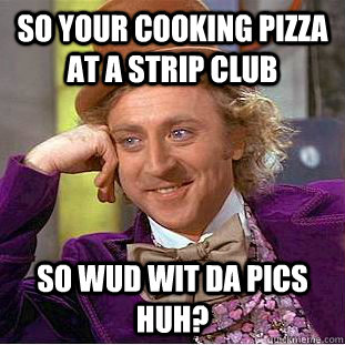 so your cooking pizza at a strip club so wud wit da pics huh?  Condescending Wonka