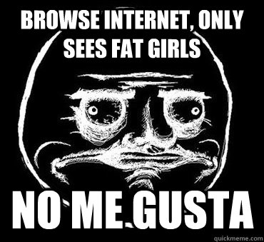 Browse internet, only sees fat girls NO ME GUSTA  No me gusta