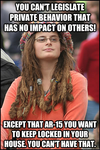 you can't legislate private behavior that has no impact on others! Except that AR-15 you want to keep locked in your house. You can't have that.  College Liberal