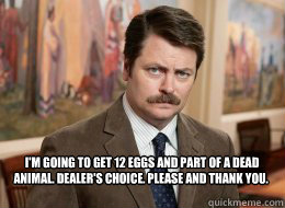   I'm going to get 12 eggs and part of a dead animal. Dealer's choice. Please and thank you. -   I'm going to get 12 eggs and part of a dead animal. Dealer's choice. Please and thank you.  Ron Swanson