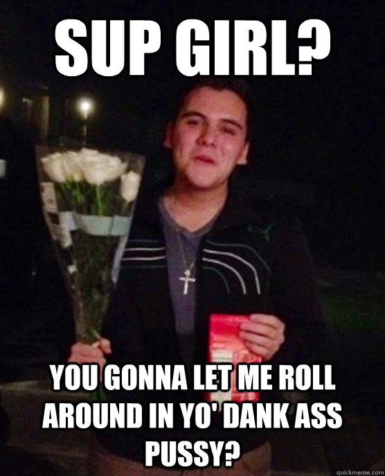 Sup girl? you gonna let me roll around in yo' dank ass pussy?  Friendzone Johnny