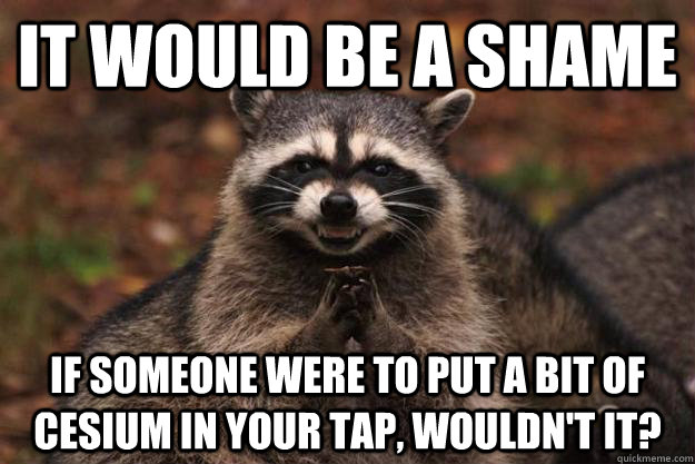 It would be a shame  If someone were to put a bit of Cesium in your tap, wouldn't it?   - It would be a shame  If someone were to put a bit of Cesium in your tap, wouldn't it?    Evil Plotting Raccoon