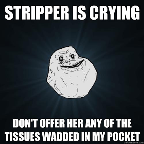 Stripper is crying don't offer her any of the tissues wadded in my pocket  Forever Alone