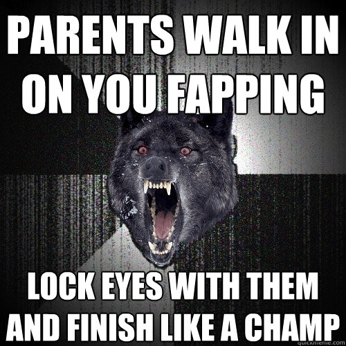 parents walk in on you fapping lock eyes with them and finish like a champ  Insanity Wolf