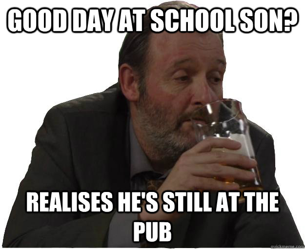 Good day at school son? realises he's still at the pub  