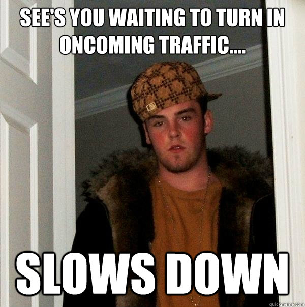 see's you waiting to turn in oncoming traffic.... Slows down  Scumbag Steve