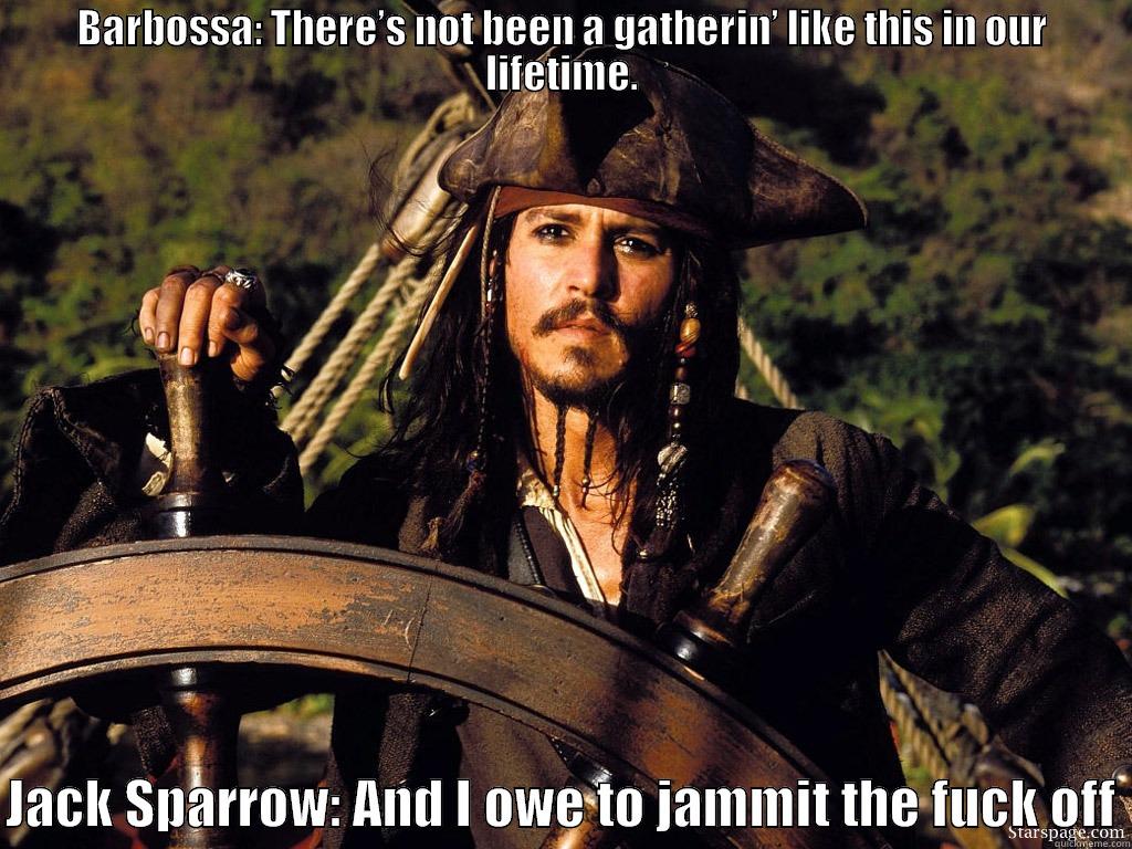 BARBOSSA: THERE’S NOT BEEN A GATHERIN’ LIKE THIS IN OUR LIFETIME.  JACK SPARROW: AND I OWE TO JAMMIT THE FUCK OFF Misc