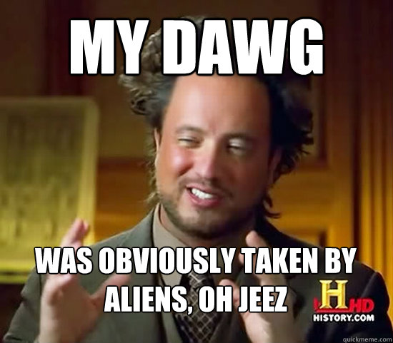 My dawg was obviously taken by aliens, oh jeez  Ancient Aliens