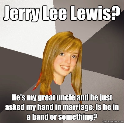 Jerry Lee Lewis? He's my great uncle and he just asked my hand in marriage. Is he in a band or something?  Musically Oblivious 8th Grader