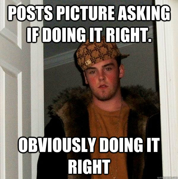 Posts picture asking if doing it right. Obviously doing it right - Posts picture asking if doing it right. Obviously doing it right  Scumbag Steve