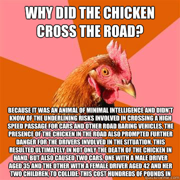 Why did the chicken cross the road? Because it was an animal of minimal intelligence and didn't know of the underlining risks involved in crossing a high speed passage for cars and other road baring vehicles, the presence of the chicken in the road also p - Why did the chicken cross the road? Because it was an animal of minimal intelligence and didn't know of the underlining risks involved in crossing a high speed passage for cars and other road baring vehicles, the presence of the chicken in the road also p  Anti-Joke Chicken