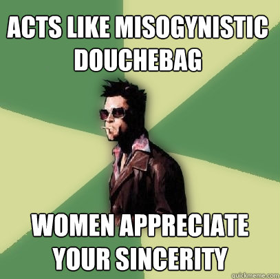 Acts like misogynistic douchebag Women appreciate your sincerity  Helpful Tyler Durden