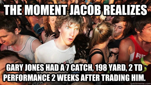 The moment Jacob realizes Gary Jones had a 7 catch, 198 yard, 2 TD performance 2 weeks after trading him.  Sudden Clarity Clarence