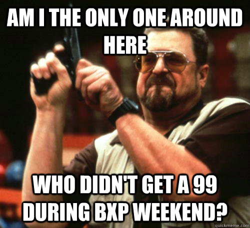 Am i the only one around here WHO DIDN'T GET A 99 DURING BXP WEEKEND?  Am I The Only One Around Here