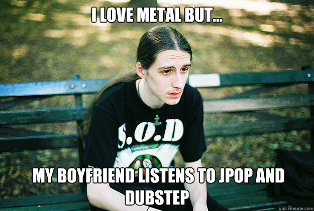 I love metal but...  my boyfriend listens to Jpop and dubstep  First World Metal Problems