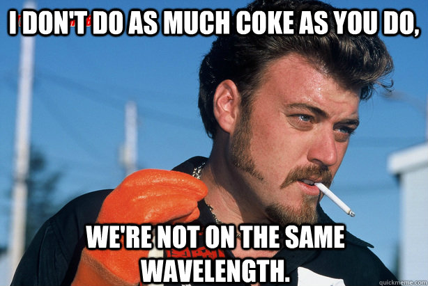 I don't do as much coke as you do, We're not on the same wavelength.  Ricky Trailer Park Boys