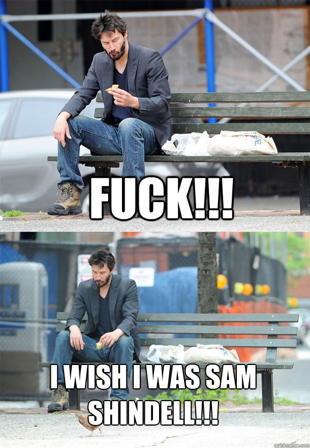 FUCK!!! I WISH I WAS SAM SHINDELL!!!  Sad Keanu