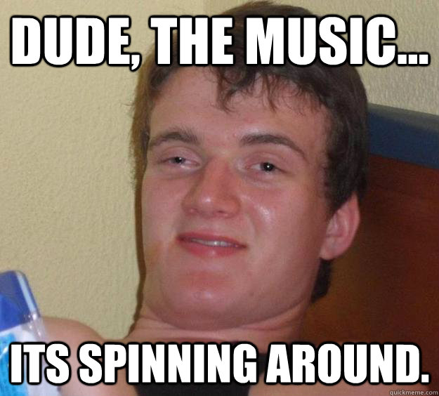 dude, the music... its spinning around. - dude, the music... its spinning around.  10 Guy