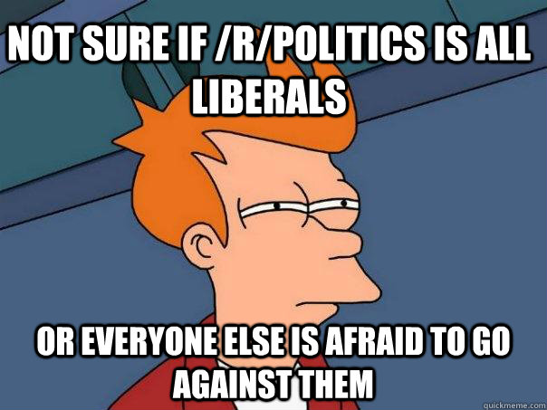 Not sure if /r/politics is all liberals or everyone else is afraid to go against them  Futurama Fry